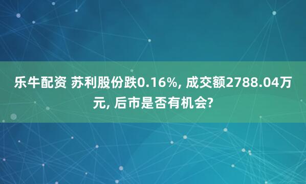 乐牛配资 苏利股份跌0.16%, 成交额2788.04万元, 后市是否有机会?
