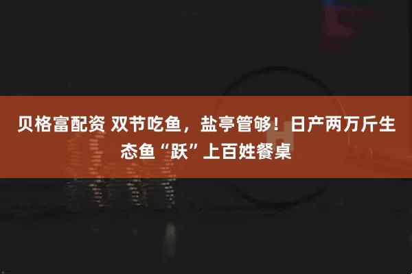 贝格富配资 双节吃鱼，盐亭管够！日产两万斤生态鱼“跃”上百姓餐桌