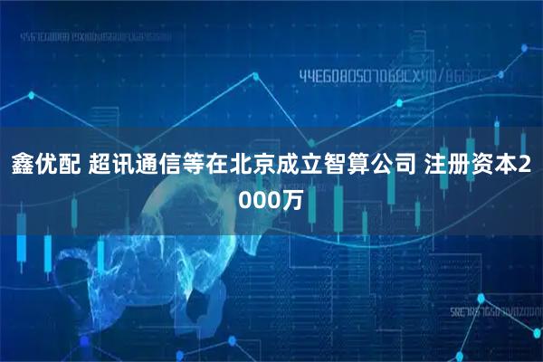 鑫优配 超讯通信等在北京成立智算公司 注册资本2000万