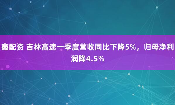 鑫配资 吉林高速一季度营收同比下降5%，归母净利润降4.5%