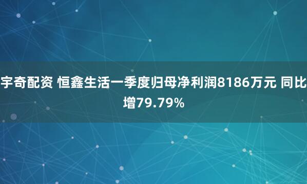 宇奇配资 恒鑫生活一季度归母净利润8186万元 同比增79.79%