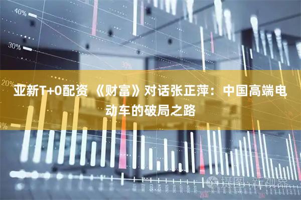 亚新T+0配资 《财富》对话张正萍：中国高端电动车的破局之路