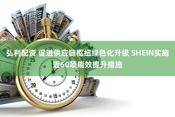 弘利配资 促进供应链枢纽绿色化升级 SHEIN实施近60项能效提升措施
