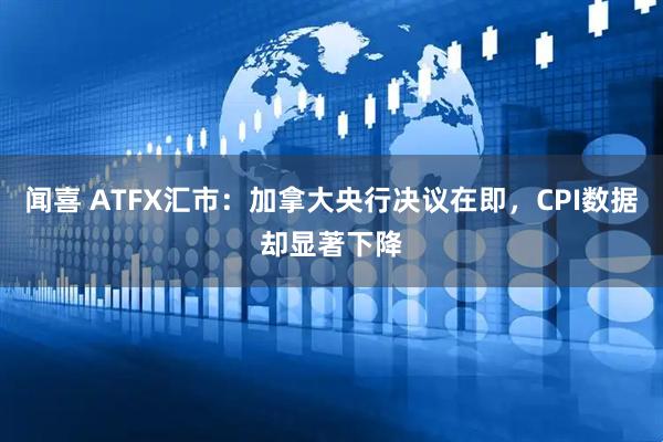 闻喜 ATFX汇市：加拿大央行决议在即，CPI数据却显著下降