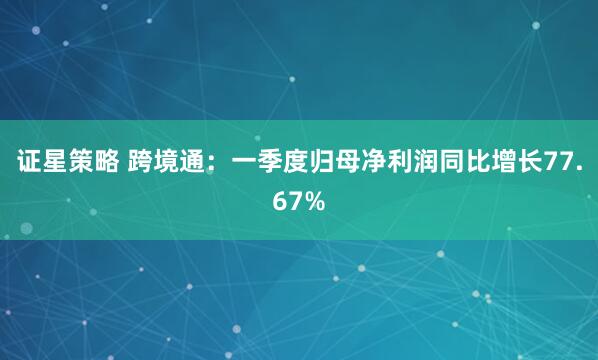 证星策略 跨境通：一季度归母净利润同比增长77.67%