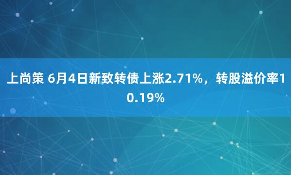 上尚策 6月4日新致转债上涨2.71%，转股溢价率10.19%