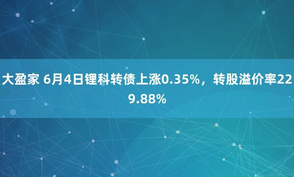 大盈家 6月4日锂科转债上涨0.35%，转股溢价率229.88%