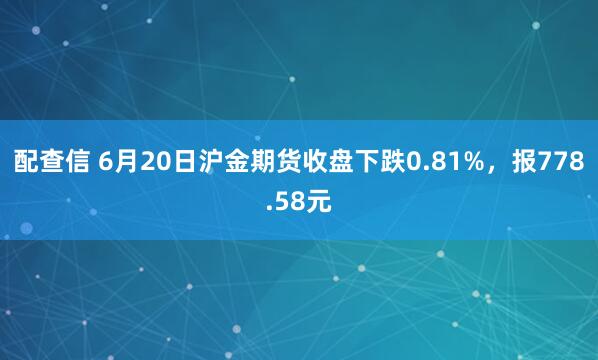 配查信 6月20日沪金期货收盘下跌0.81%，报778.58元