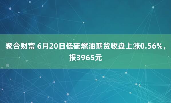 聚合财富 6月20日低硫燃油期货收盘上涨0.56%，报3965元