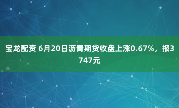 宝龙配资 6月20日沥青期货收盘上涨0.67%，报3747元