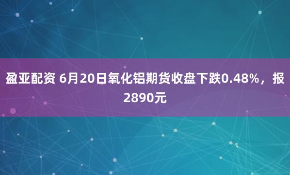 盈亚配资 6月20日氧化铝期货收盘下跌0.48%，报2890元