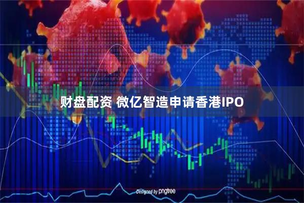 财盘配资 微亿智造申请香港IPO