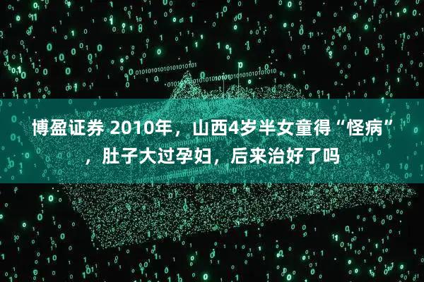 博盈证券 2010年，山西4岁半女童得“怪病”，肚子大过孕妇，后来治好了吗