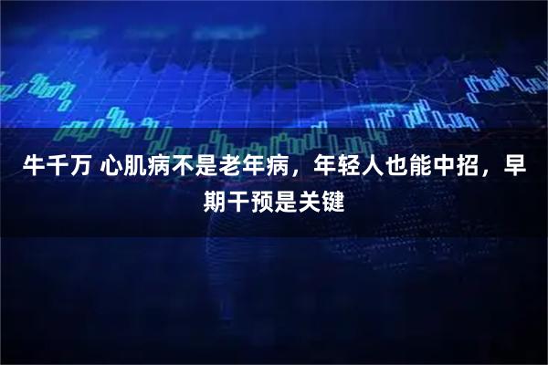 牛千万 心肌病不是老年病，年轻人也能中招，早期干预是关键