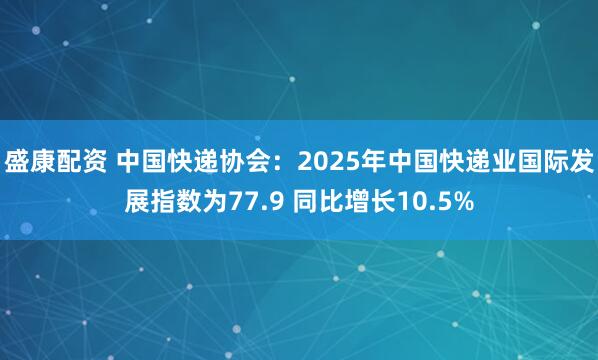 盛康配资 中国快递协会：2025年中国快递业国际发展指数为77.9 同比增长10.5%