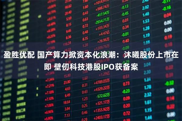 盈胜优配 国产算力掀资本化浪潮：沐曦股份上市在即 壁仞科技港股IPO获备案