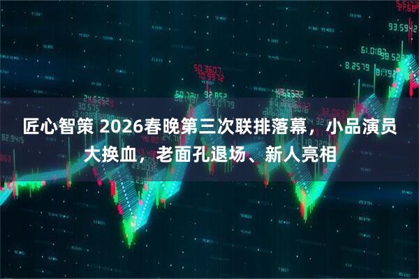 匠心智策 2026春晚第三次联排落幕，小品演员大换血，老面孔退场、新人亮相