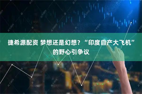 捷希源配资 梦想还是幻想？“印度自产大飞机”的野心引争议