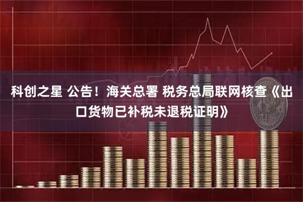 科创之星 公告！海关总署 税务总局联网核查《出口货物已补税未退税证明》