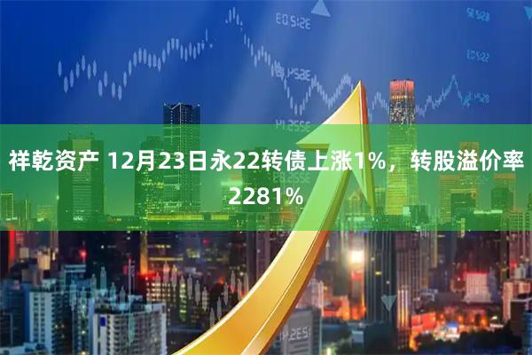 祥乾资产 12月23日永22转债上涨1%，转股溢价率2281%
