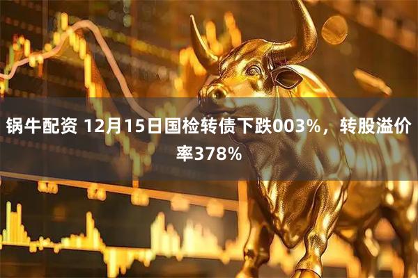 锅牛配资 12月15日国检转债下跌003%，转股溢价率378%