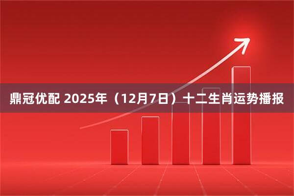 鼎冠优配 2025年（12月7日）十二生肖运势播报