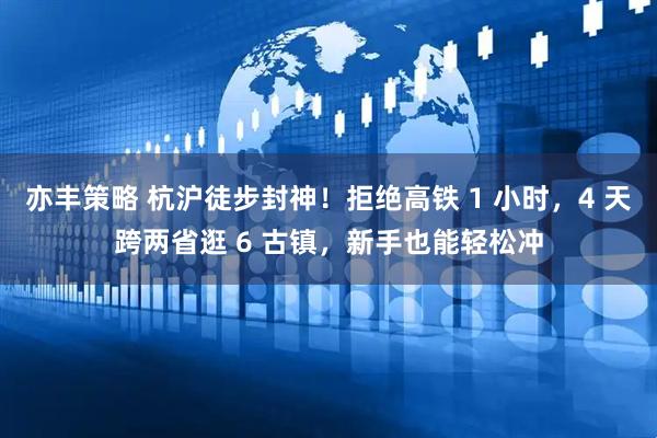 亦丰策略 杭沪徒步封神！拒绝高铁 1 小时，4 天跨两省逛 6 古镇，新手也能轻松冲
