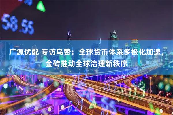广源优配 专访乌赞：全球货币体系多极化加速，金砖推动全球治理新秩序