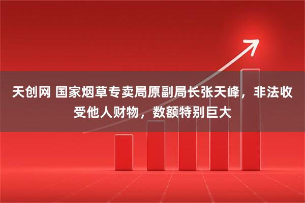天创网 国家烟草专卖局原副局长张天峰，非法收受他人财物，数额特别巨大
